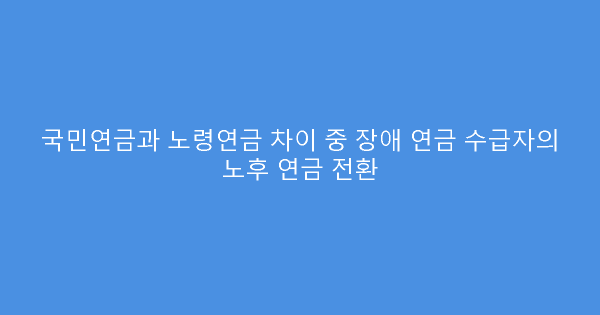 국민연금과 노령연금 차이 중 장애 연금 수급자의 노후 연금 전환