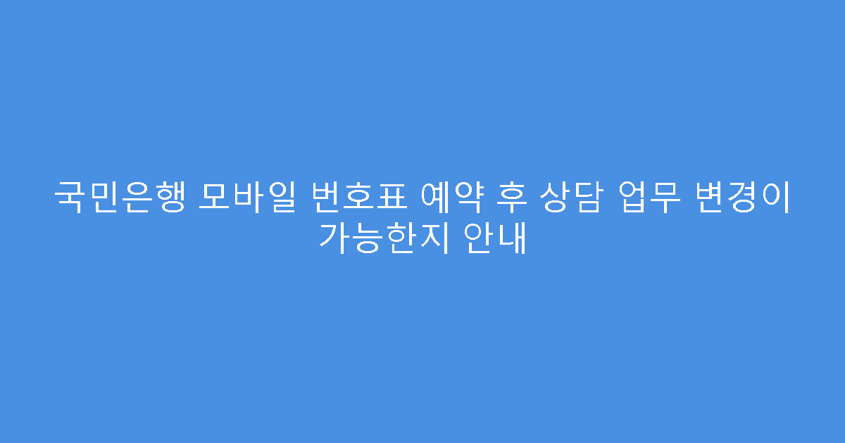 국민은행 모바일 번호표 예약 후 상담 업무 변경이 가능한지 안내