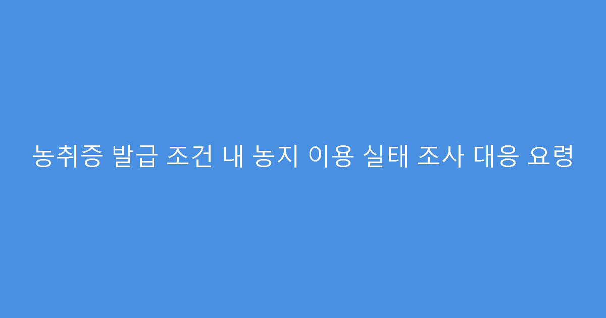 농취증 발급 조건 내 농지 이용 실태 조사 대응 요령