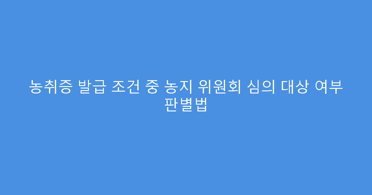 농취증 발급 조건 중 농지 위원회 심의 대상 여부 판별법