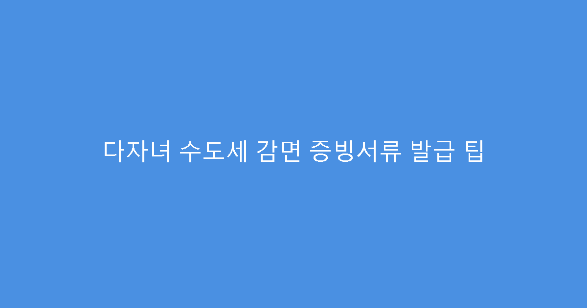 다자녀 수도세 감면 증빙서류 발급 팁