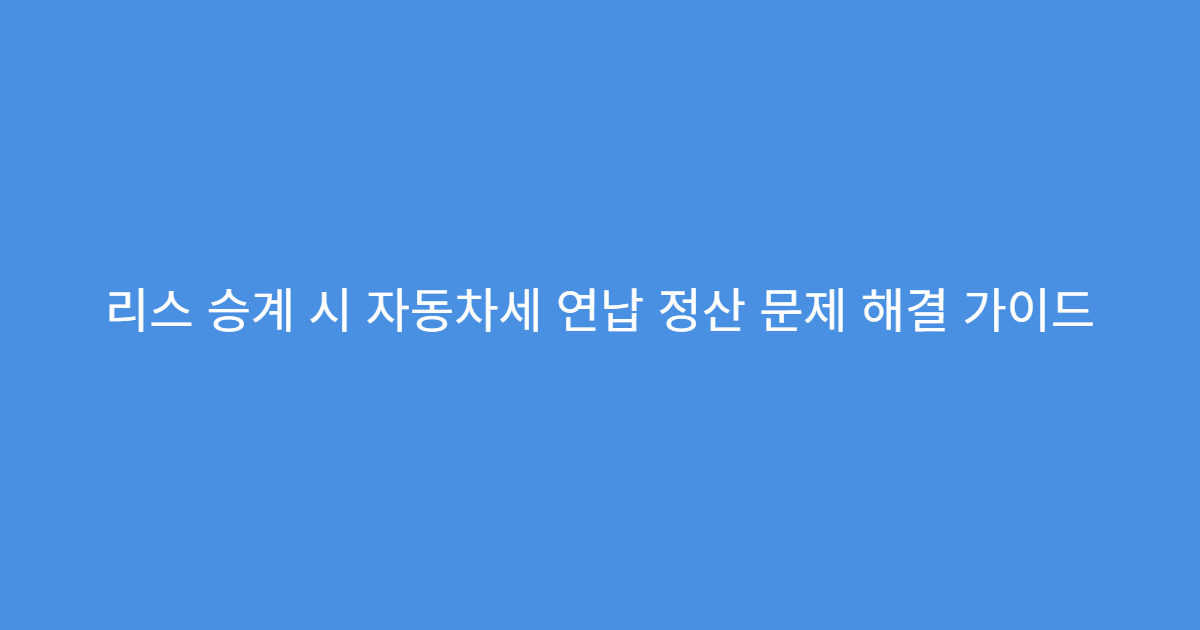 리스 승계 시 자동차세 연납 정산 문제 해결 가이드