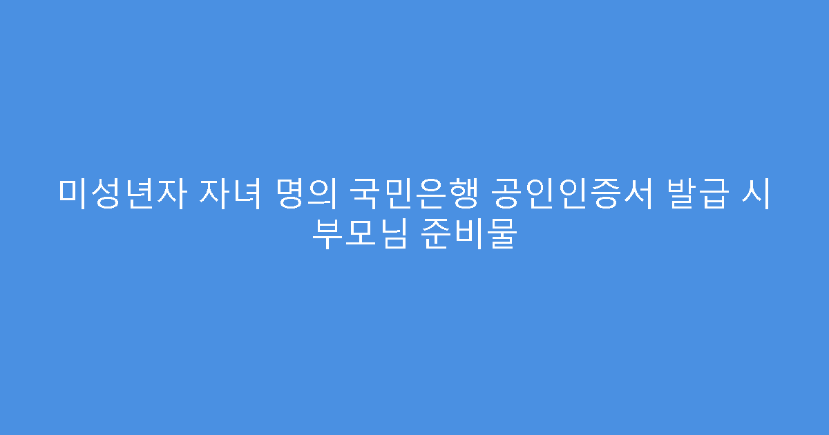 미성년자 자녀 명의 국민은행 공인인증서 발급 시 부모님 준비물