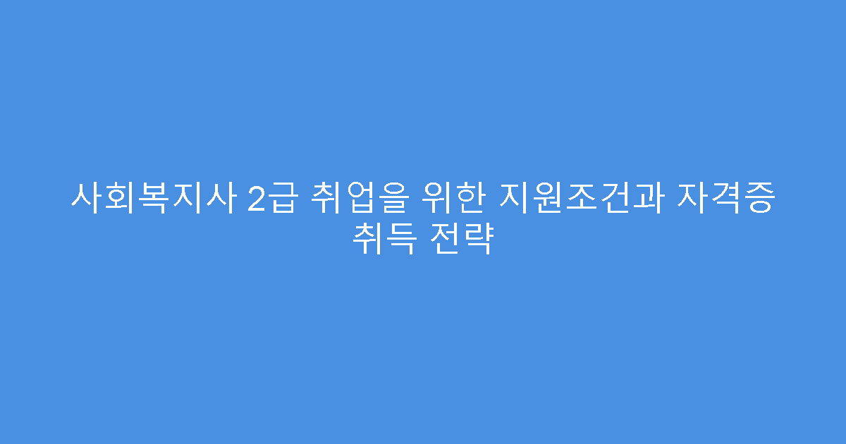 사회복지사 2급 취업을 위한 지원조건과 자격증 취득 전략