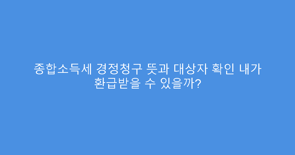 종합소득세 경정청구 뜻과 대상자 확인 내가 환급받을 수 있을까?