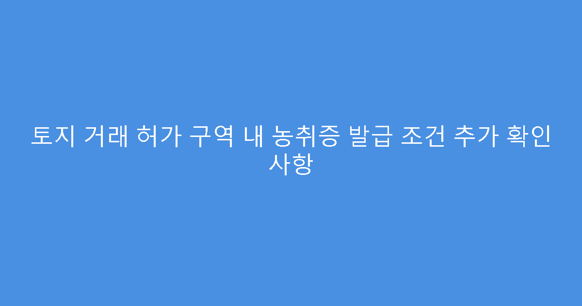 토지 거래 허가 구역 내 농취증 발급 조건 추가 확인 사항