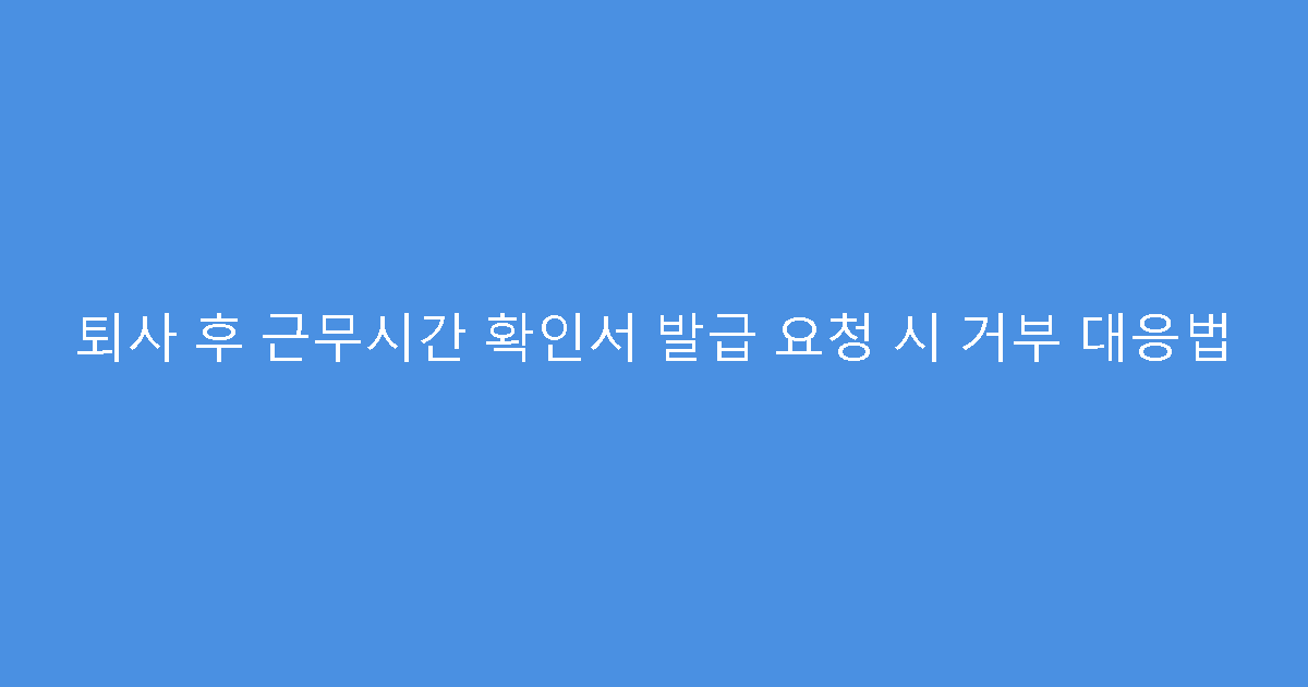 퇴사 후 근무시간 확인서 발급 요청 시 거부 대응법