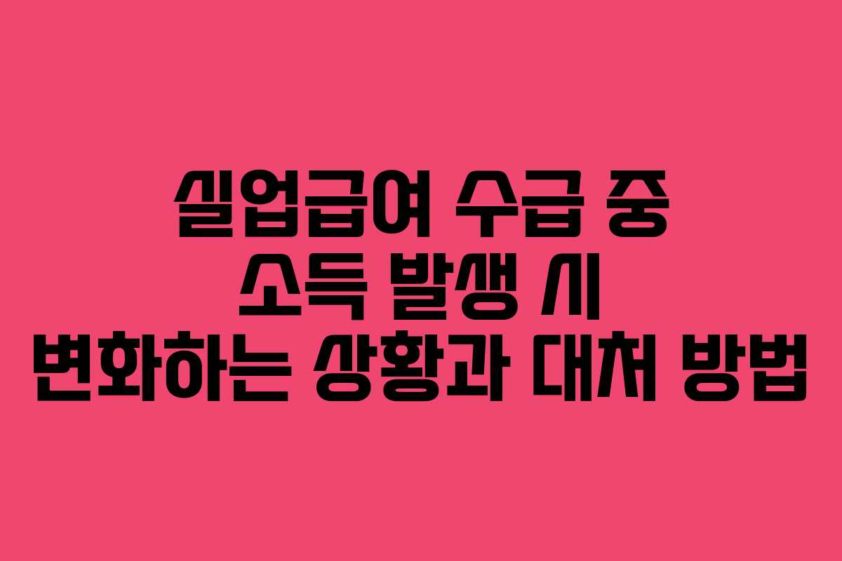 실업급여 수급 중 소득 발생 시 변화하는 상황과 대처 방법
