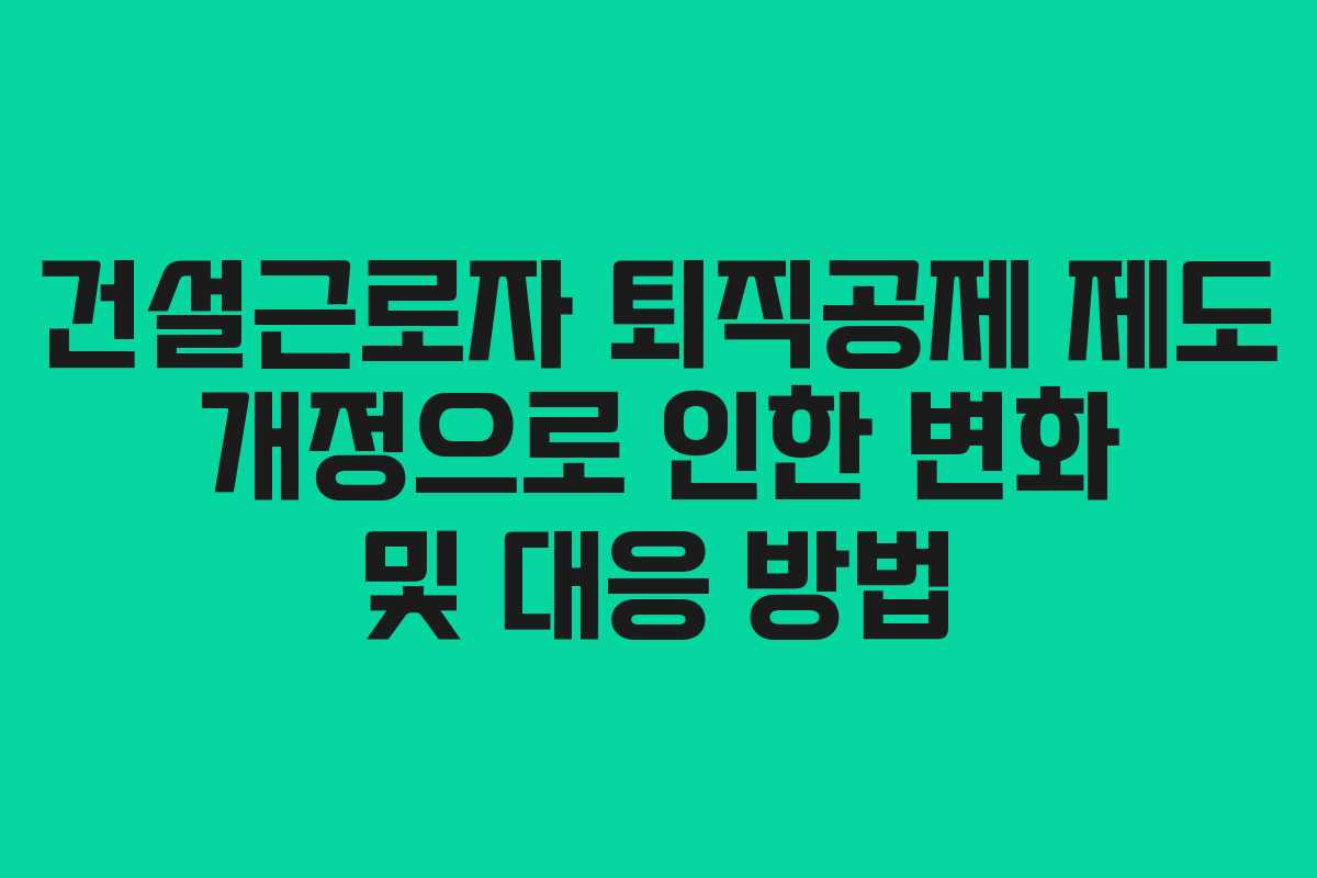건설근로자 퇴직공제 제도 개정으로 인한 변화 및 대응 방법
