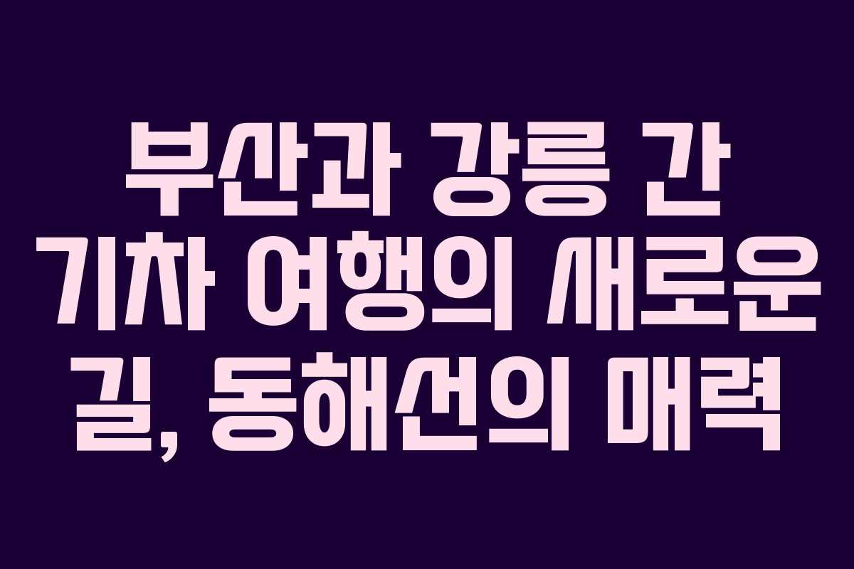 부산과 강릉 간 기차 여행의 새로운 길, 동해선의 매력