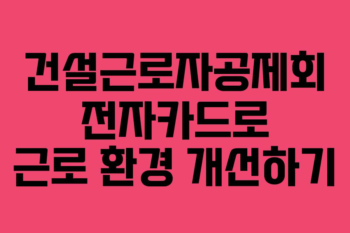 건설근로자공제회 전자카드로 근로 환경 개선하기