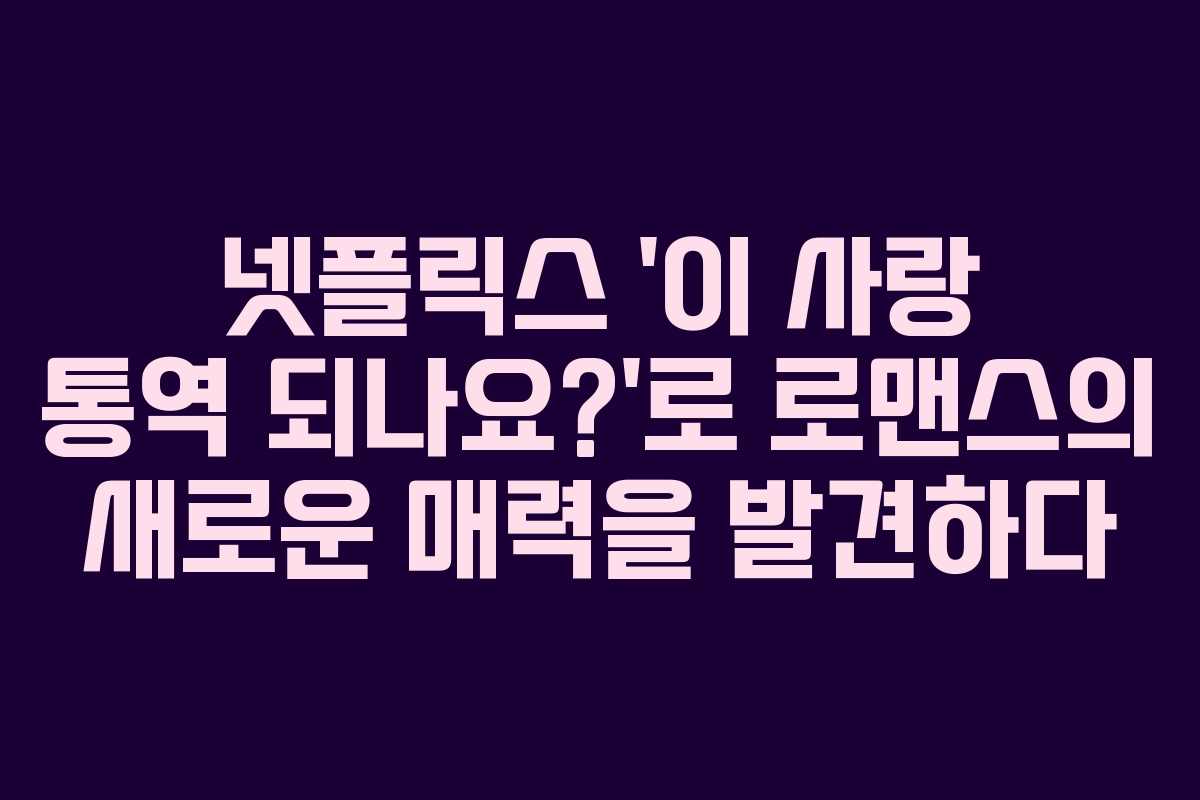 넷플릭스 ‘이 사랑 통역 되나요?’로 로맨스의 새로운 매력을 발견하다