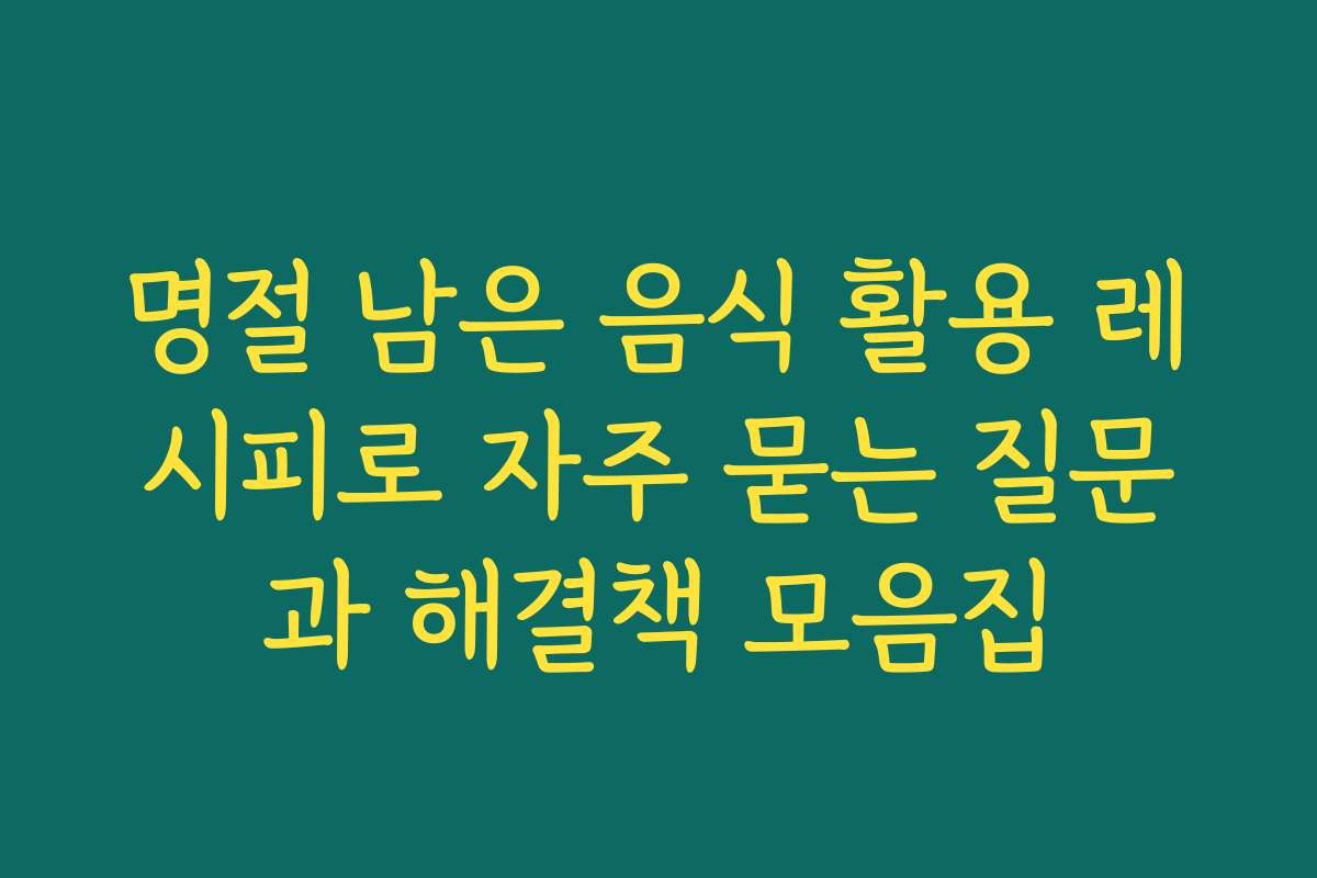 명절 남은 음식 활용 레시피로 자주 묻는 질문과 해결책 모음집
