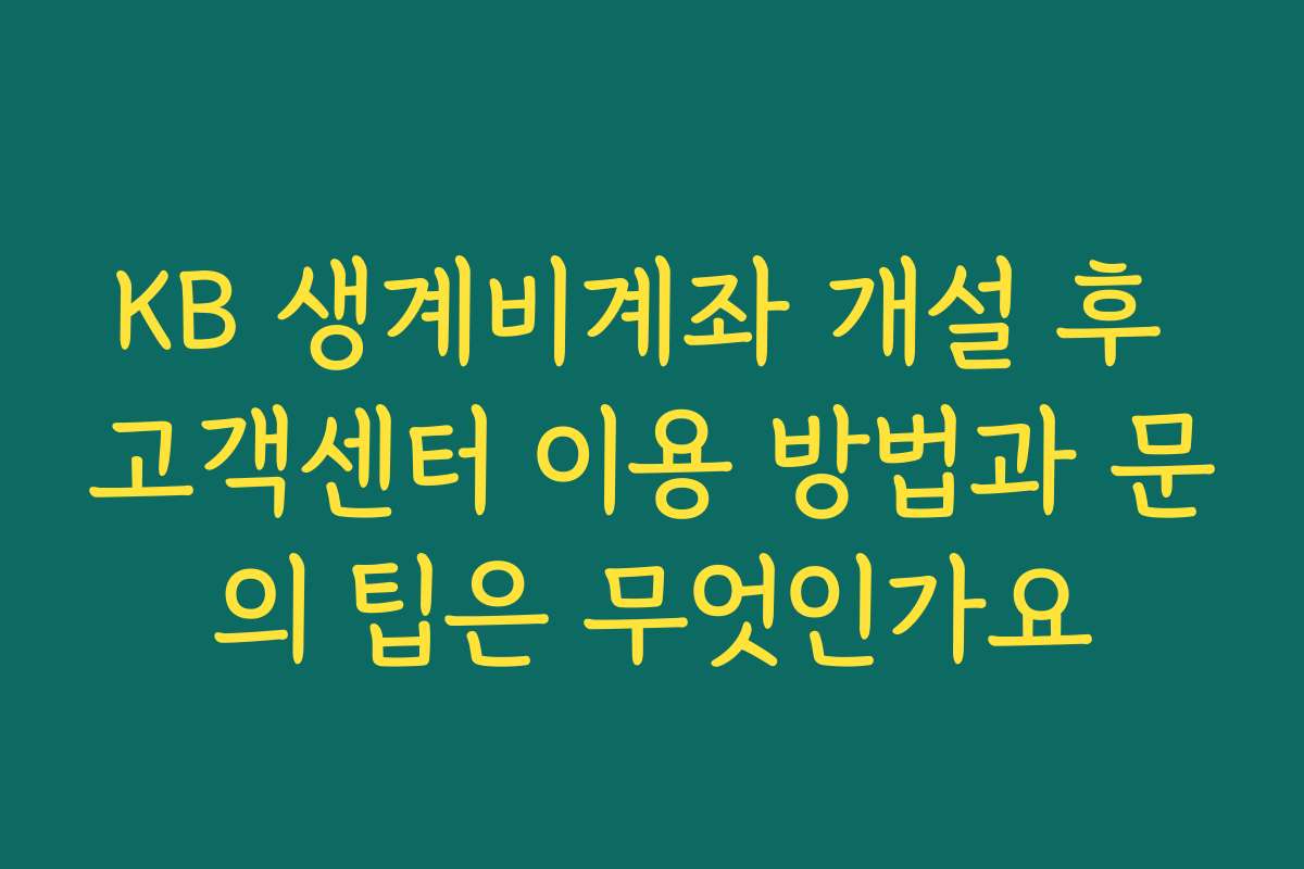 KB 생계비계좌 개설 후 고객센터 이용 방법과 문의 팁은 무엇인가요