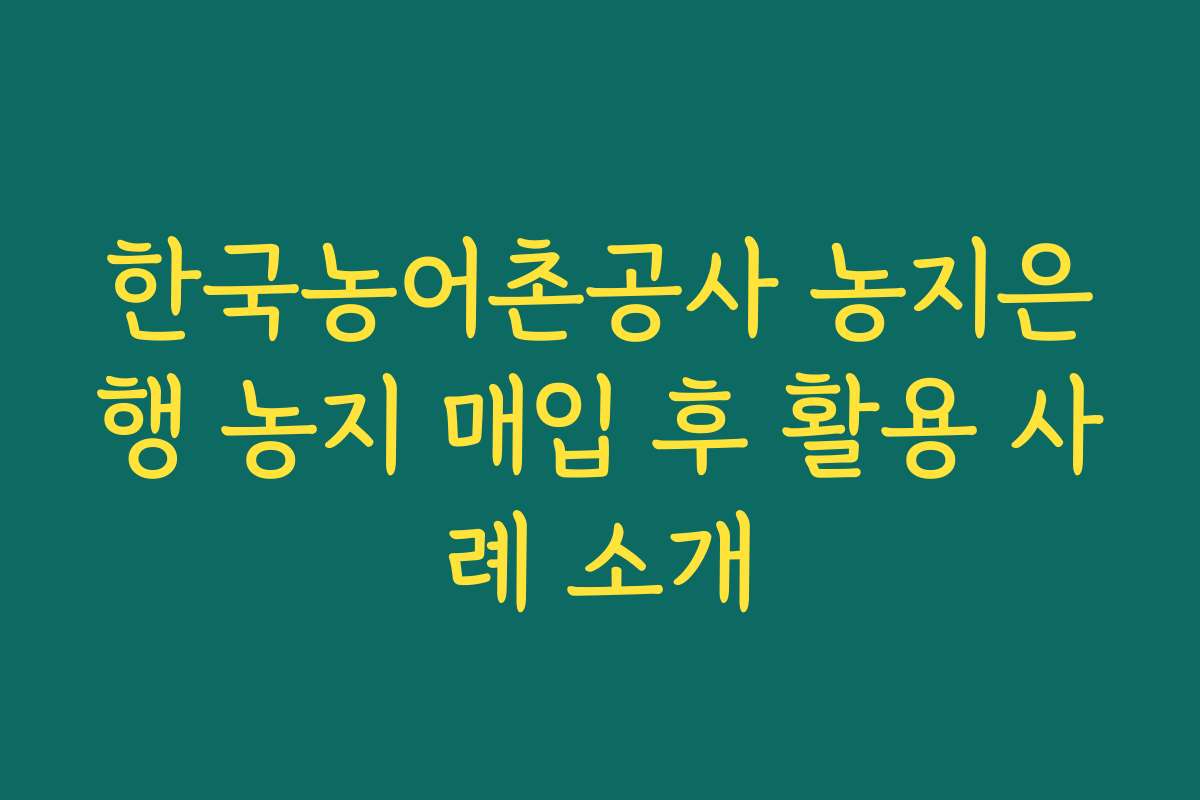 한국농어촌공사 농지은행 농지 매입 후 활용 사례 소개