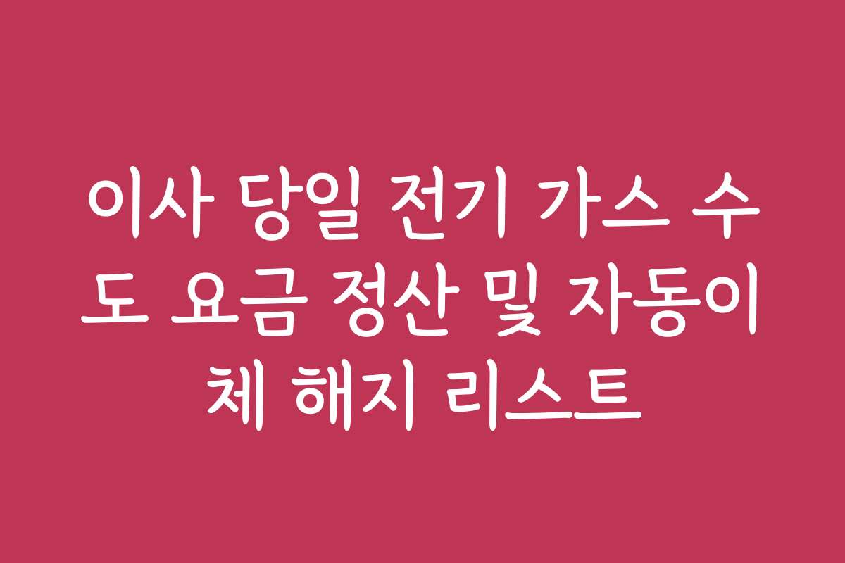 이사 당일 전기 가스 수도 요금 정산 및 자동이체 해지 리스트