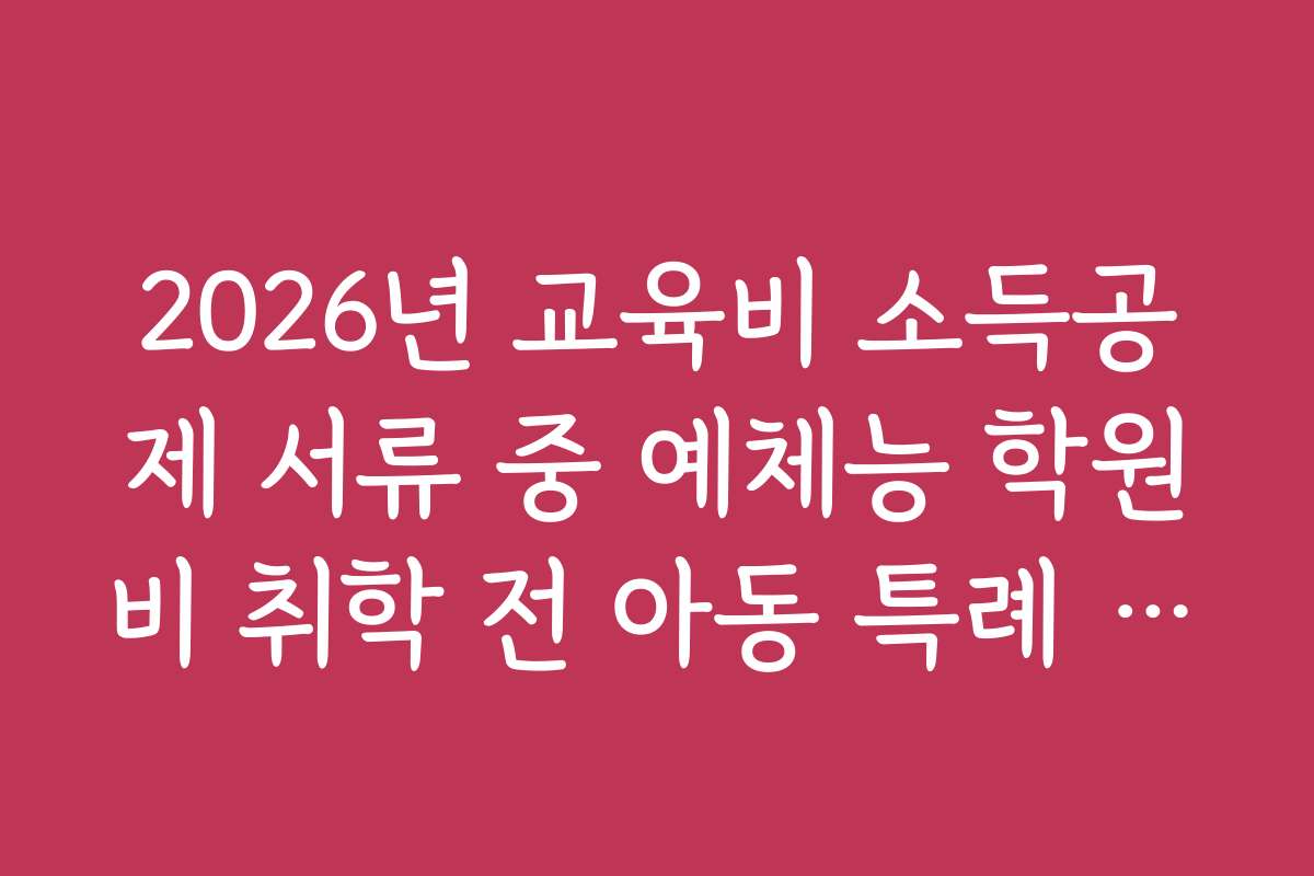 2026년 교육비 소득공제 서류 중 예체능 학원비 취학 전 아동 특례 증빙