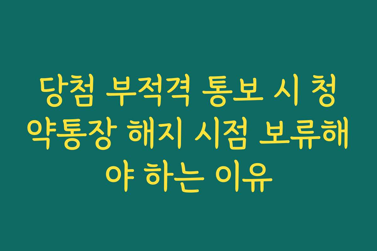 당첨 부적격 통보 시 청약통장 해지 시점 보류해야 하는 이유