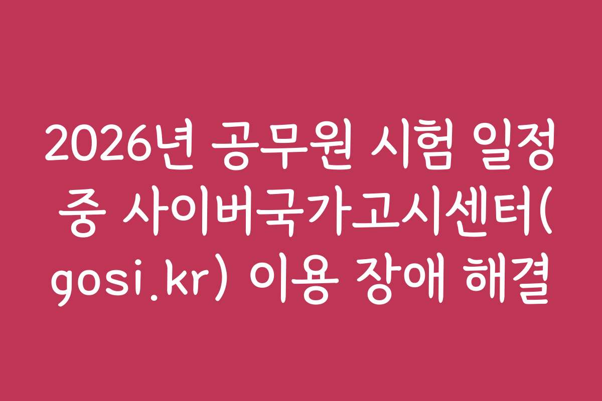 2026년 공무원 시험 일정 중 사이버국가고시센터(gosi.kr) 이용 장애 해결