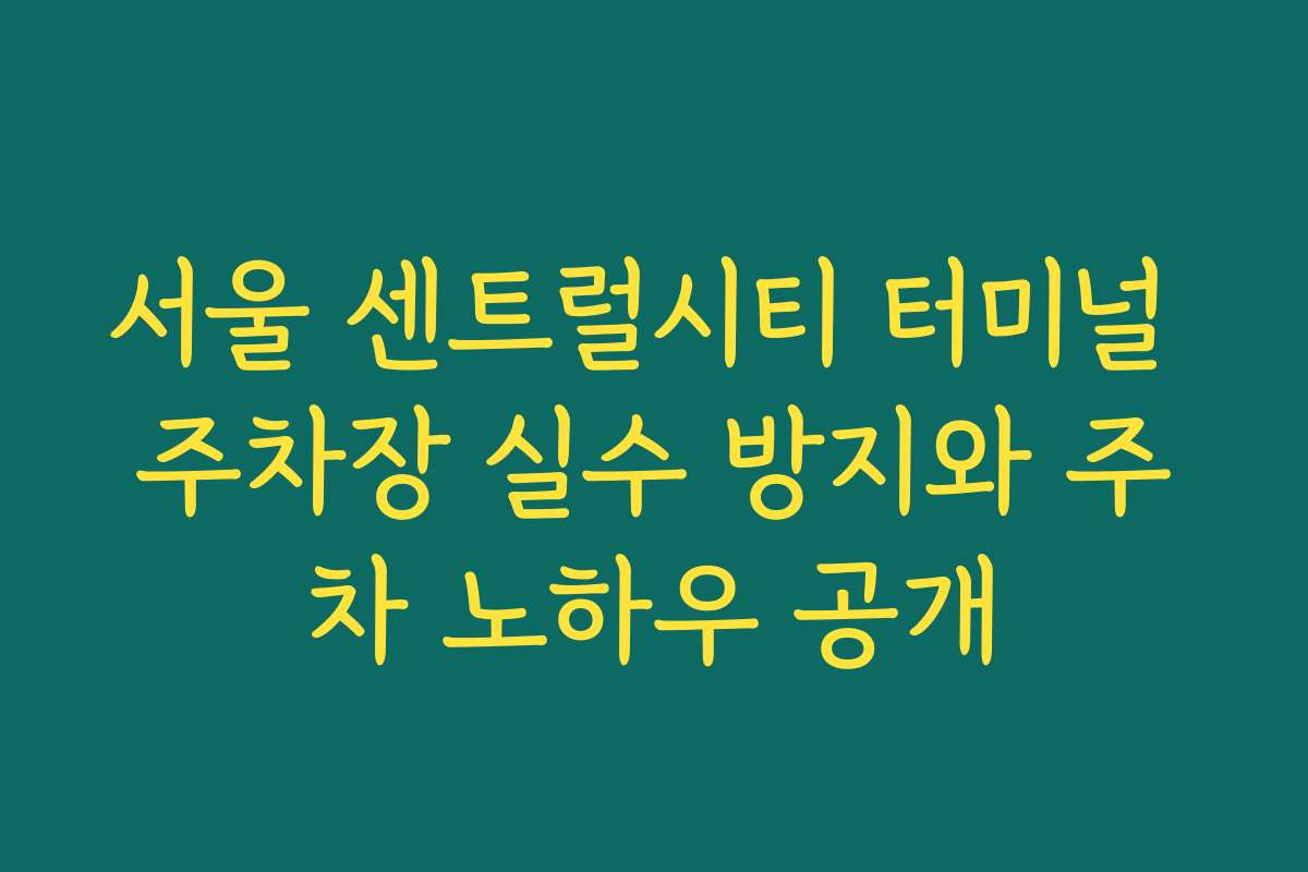 서울 센트럴시티 터미널 주차장 실수 방지와 주차 노하우 공개