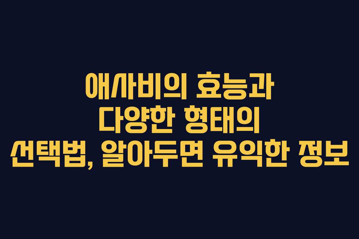 애사비의 효능과 다양한 형태의 선택법, 알아두면 유익한 정보