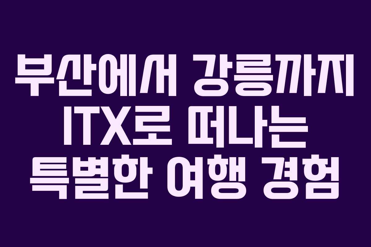 부산에서 강릉까지 ITX로 떠나는 특별한 여행 경험