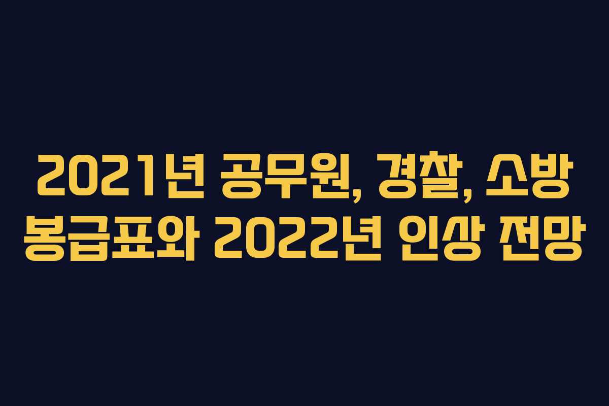 2021년 공무원, 경찰, 소방 봉급표와 2022년 인상 전망