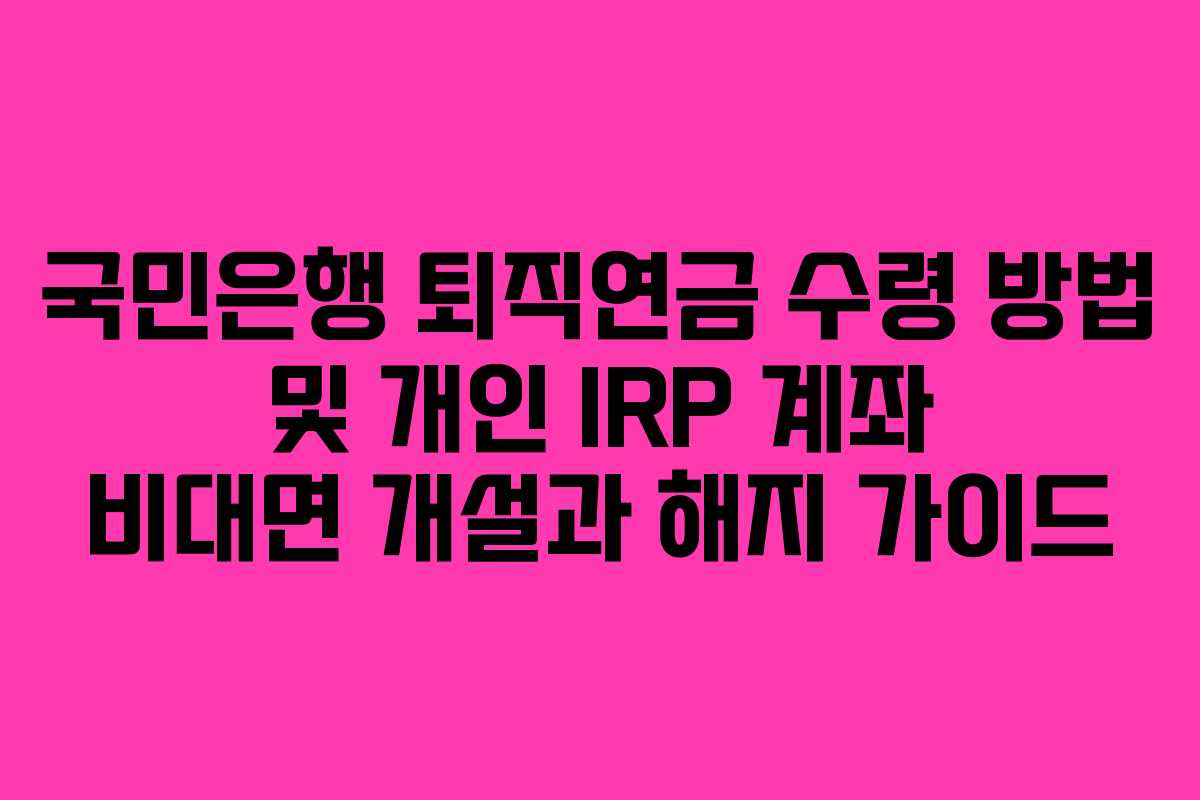 국민은행 퇴직연금 수령 방법 및 개인 IRP 계좌 비대면 개설과 해지 가이드