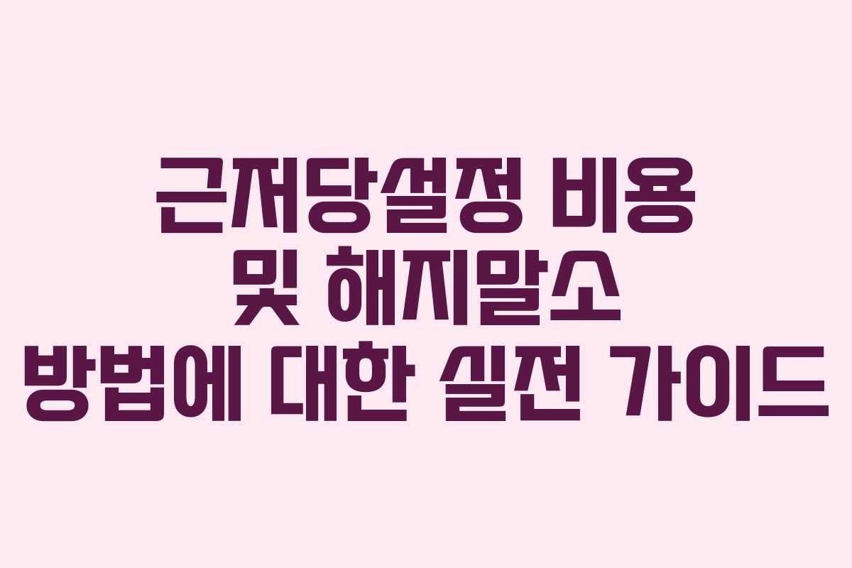 근저당설정 비용 및 해지말소 방법에 대한 실전 가이드