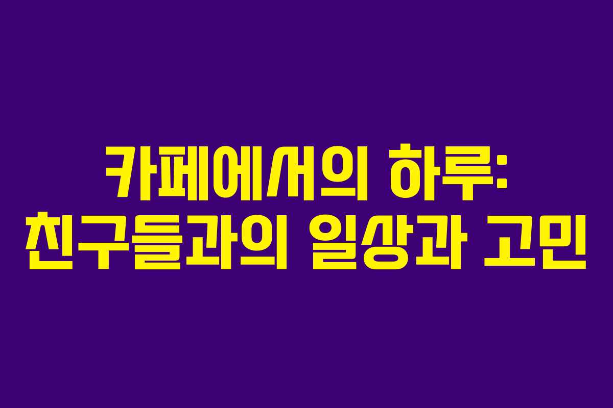 카페에서의 하루: 친구들과의 일상과 고민