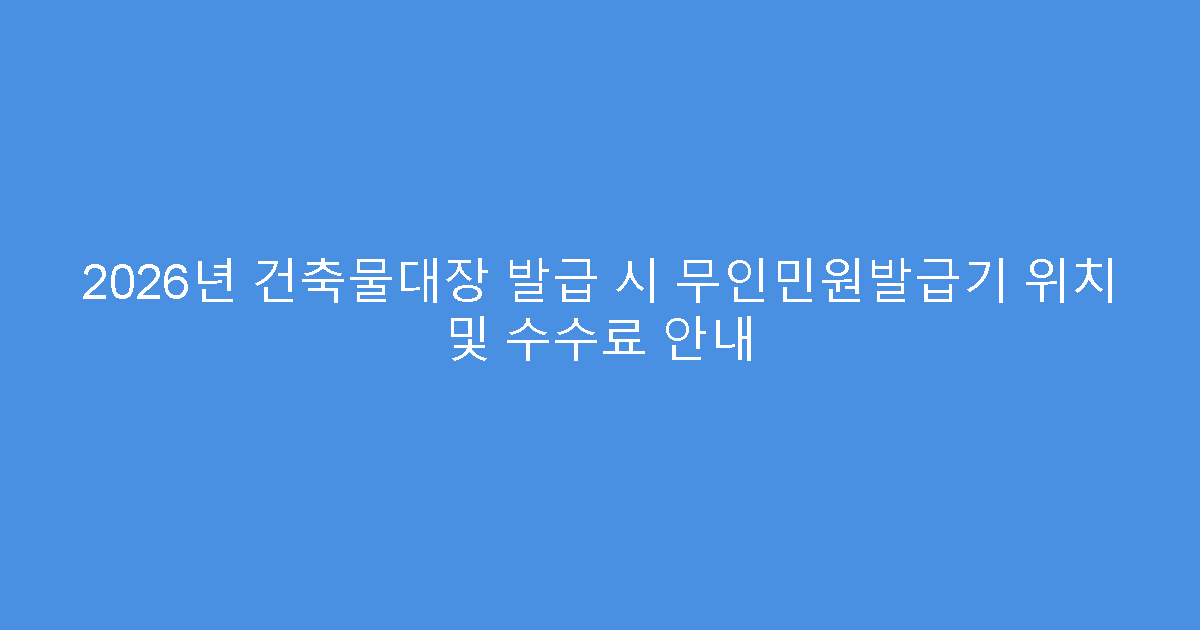 2026년 건축물대장 발급 시 무인민원발급기 위치 및 수수료 안내