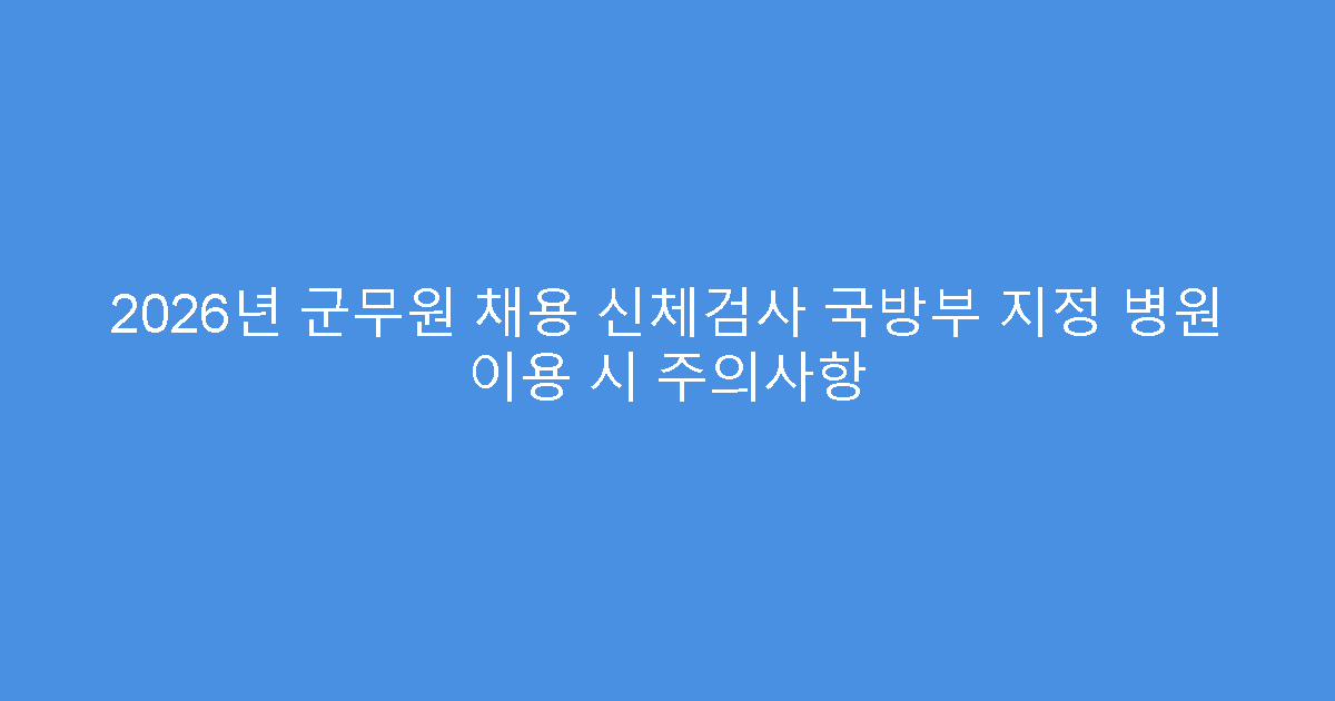 2026년 군무원 채용 신체검사 국방부 지정 병원 이용 시 주의사항