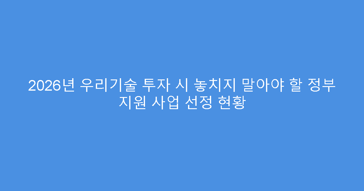 2026년 우리기술 투자 시 놓치지 말아야 할 정부 지원 사업 선정 현황