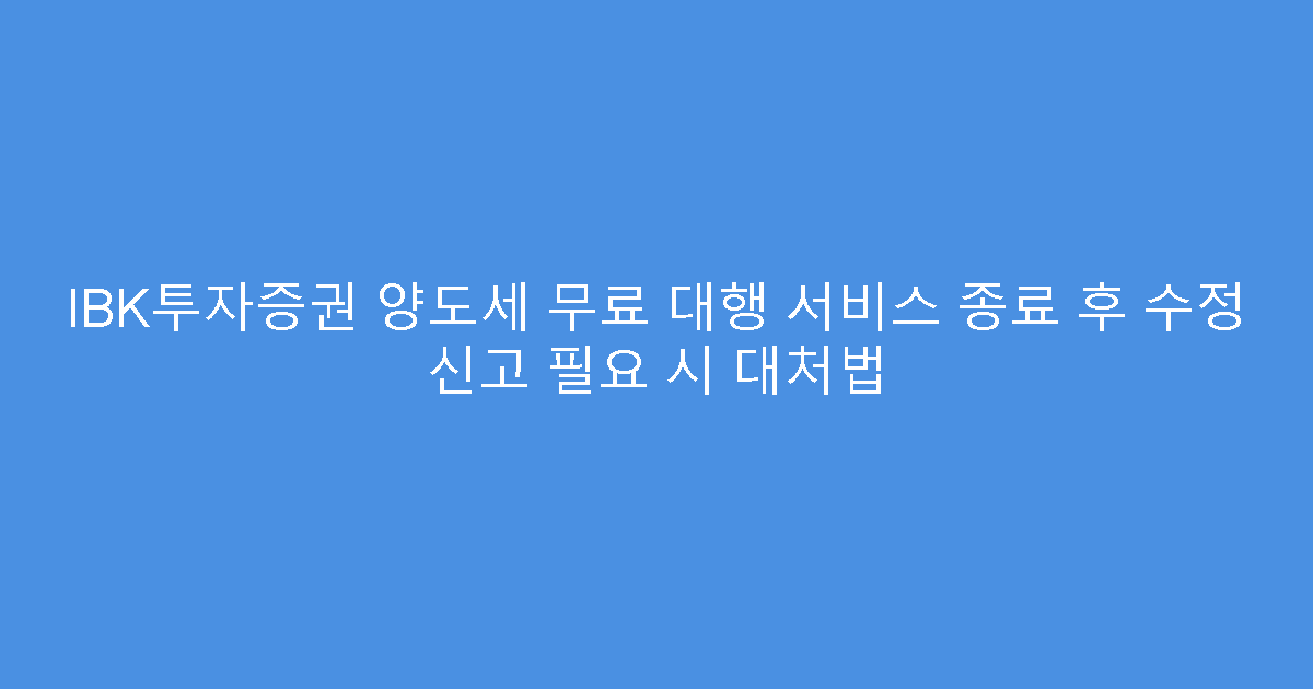IBK투자증권 양도세 무료 대행 서비스 종료 후 수정 신고 필요 시 대처법