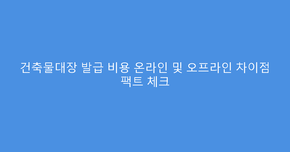 건축물대장 발급 비용 온라인 및 오프라인 차이점 팩트 체크