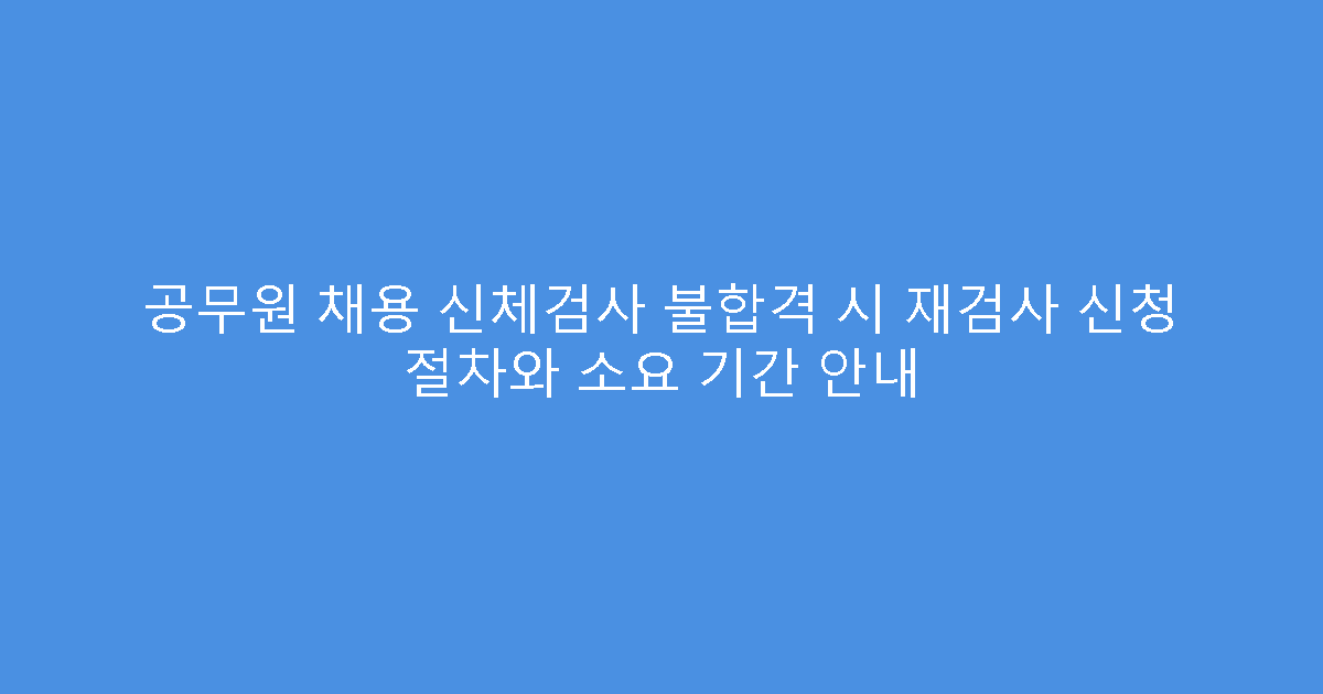 공무원 채용 신체검사 불합격 시 재검사 신청 절차와 소요 기간 안내