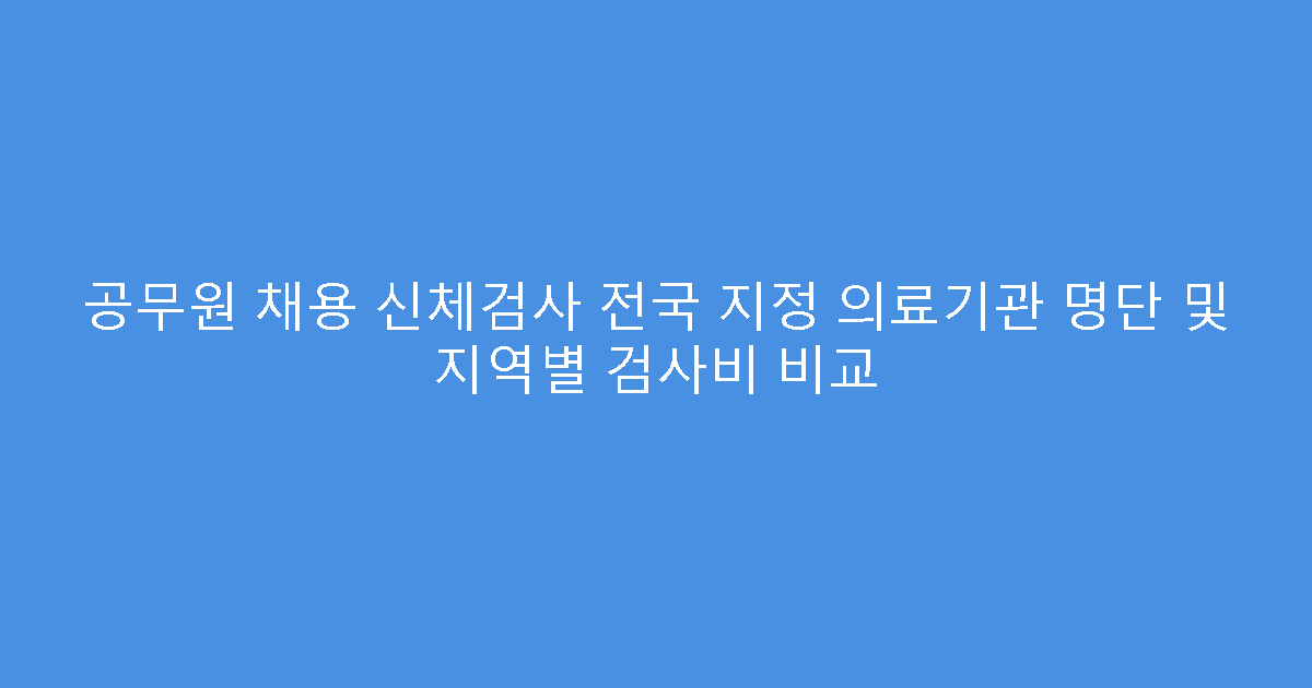 공무원 채용 신체검사 전국 지정 의료기관 명단 및 지역별 검사비 비교