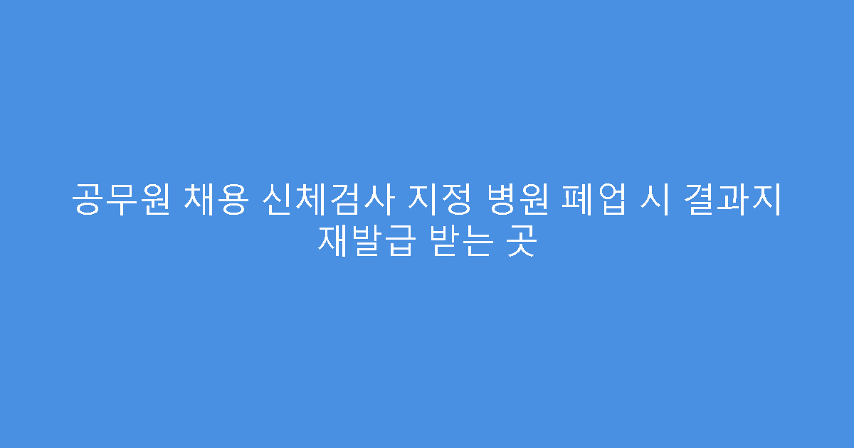 공무원 채용 신체검사 지정 병원 폐업 시 결과지 재발급 받는 곳