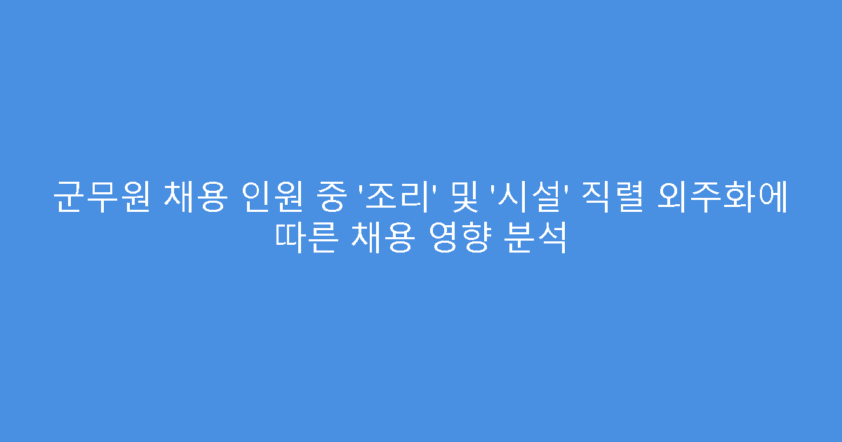 군무원 채용 인원 중 ‘조리’ 및 ‘시설’ 직렬 외주화에 따른 채용 영향 분석