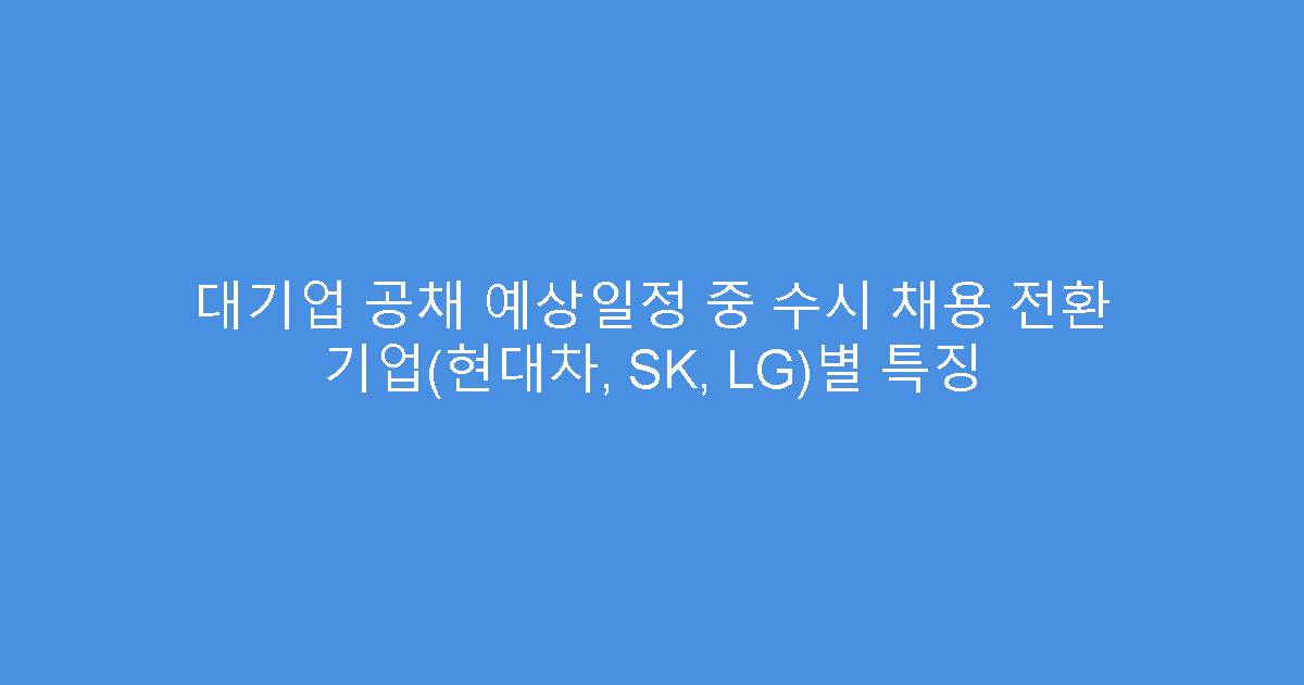 대기업 공채 예상일정 중 수시 채용 전환 기업(현대차, SK, LG)별 특징