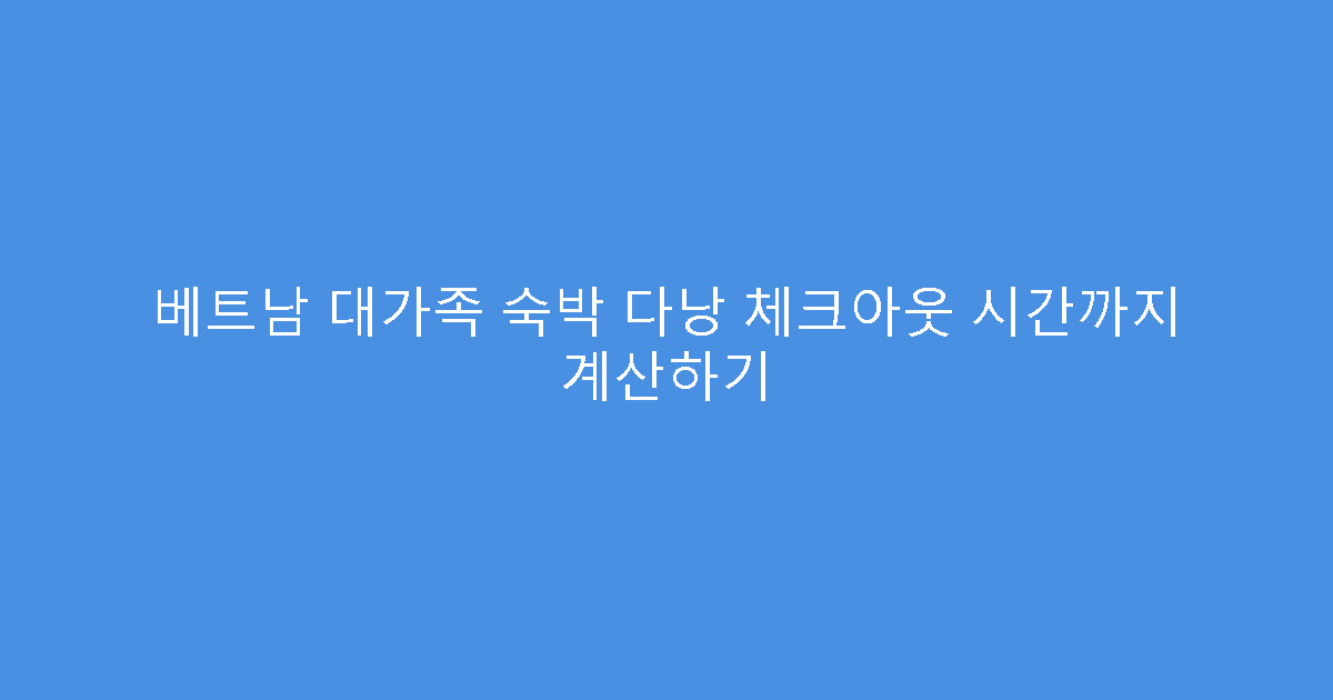 베트남 대가족 숙박 다낭 체크아웃 시간까지 계산하기
