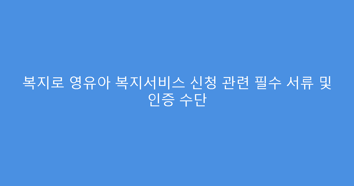 복지로 영유아 복지서비스 신청 관련 필수 서류 및 인증 수단