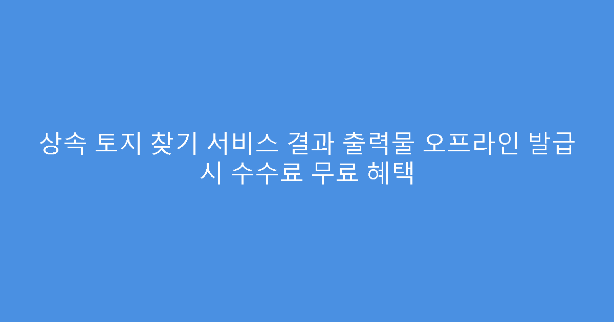 상속 토지 찾기 서비스 결과 출력물 오프라인 발급 시 수수료 무료 혜택