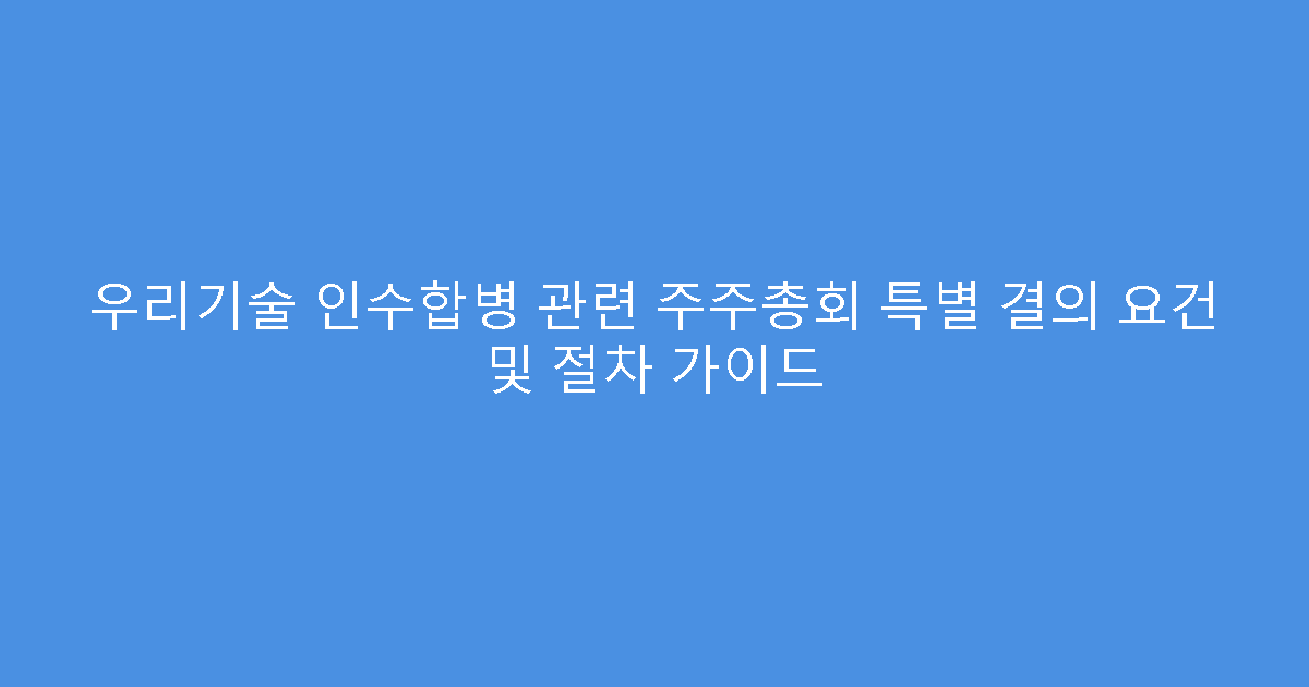 우리기술 인수합병 관련 주주총회 특별 결의 요건 및 절차 가이드