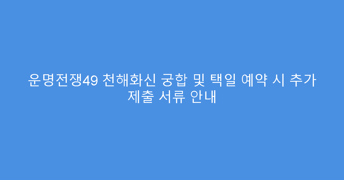 운명전쟁49 천해화신 궁합 및 택일 예약 시 추가 제출 서류 안내