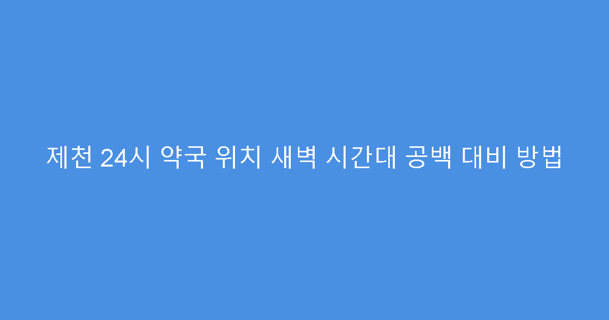 제천 24시 약국 위치 새벽 시간대 공백 대비 방법