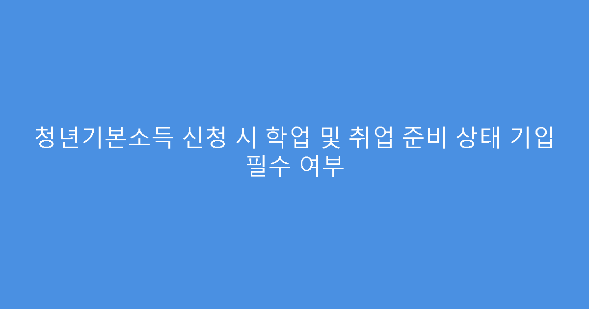 청년기본소득 신청 시 학업 및 취업 준비 상태 기입 필수 여부