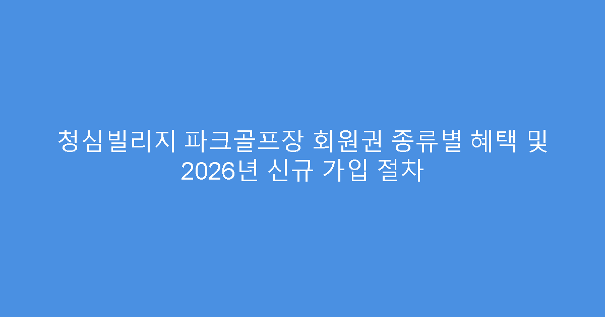 청심빌리지 파크골프장 회원권 종류별 혜택 및 2026년 신규 가입 절차