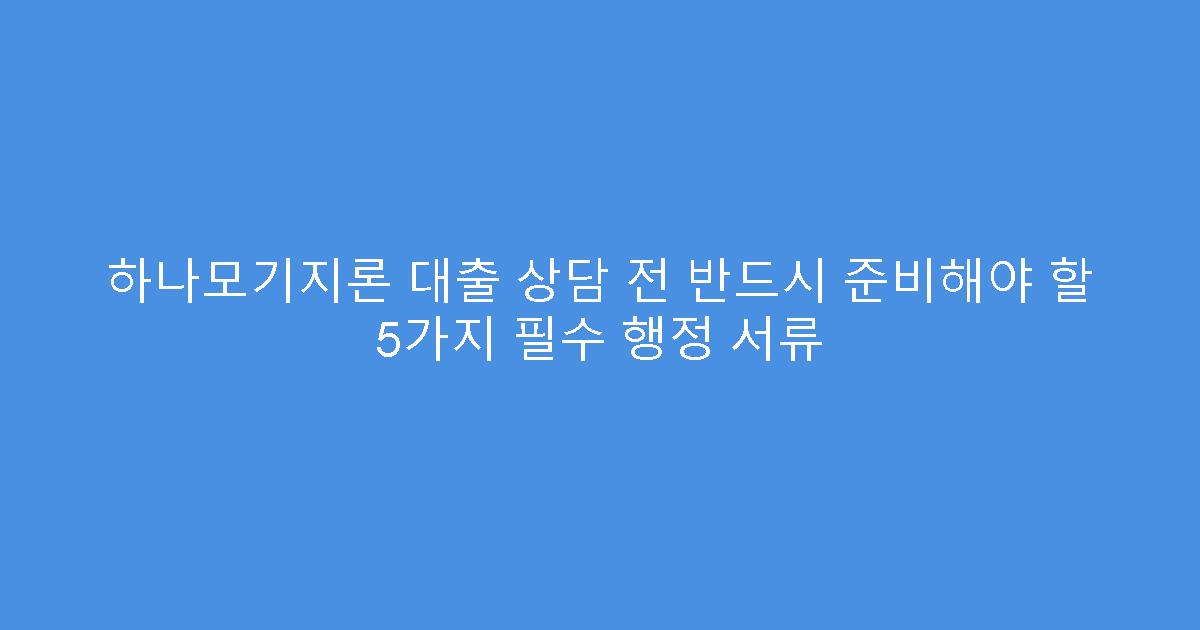 하나모기지론 대출 상담 전 반드시 준비해야 할 5가지 필수 행정 서류