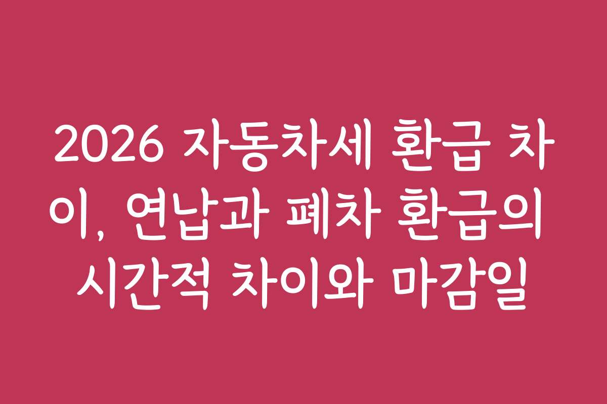 2026 자동차세 환급 차이, 연납과 폐차 환급의 시간적 차이와 마감일